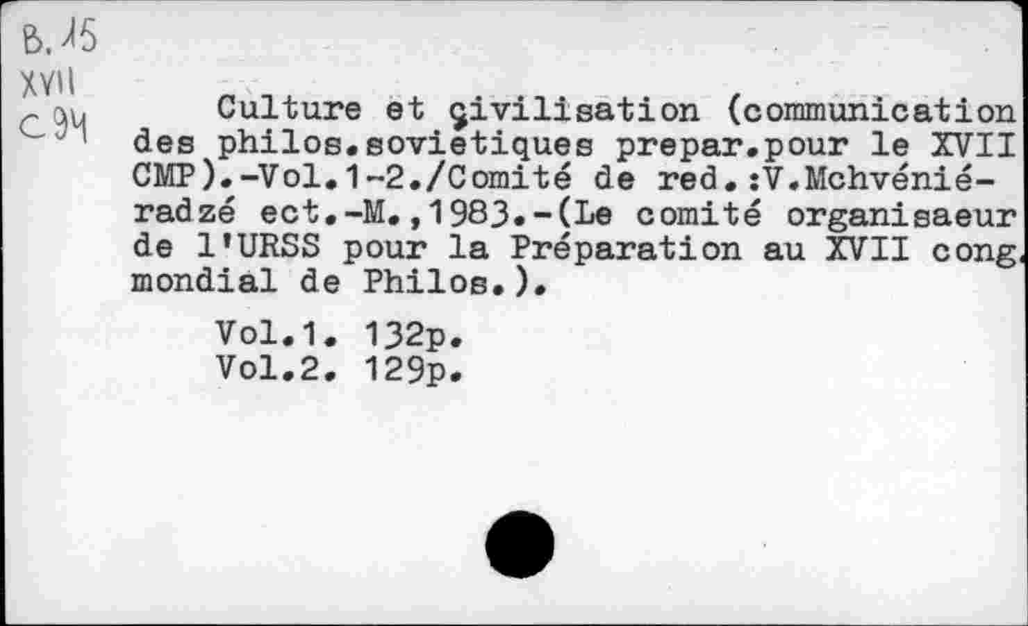 ﻿BJ5 xvii
Culture et civilisation (communication des philos.soviétiques prepar.pour le XVII CMP).-Vol.1-2./Comité de red.:V.Mchvénié-radzé ect.-M.,1983.-(Le comité organisaeur de l’URSS pour la Préparation au XVII cong mondial de Philos.).
Vol.1. 132p.
Vol.2. 129p.